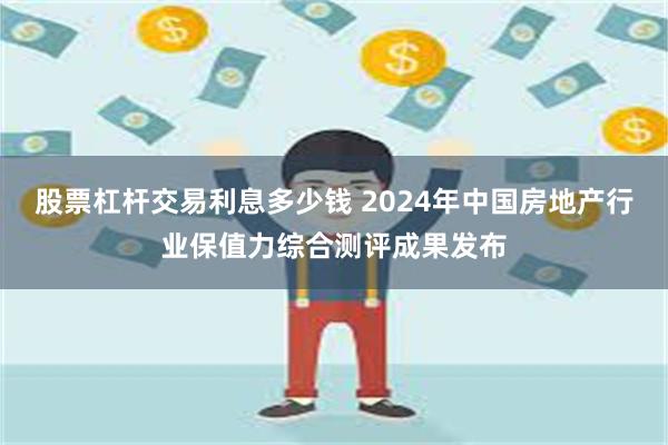 股票杠杆交易利息多少钱 2024年中国房地产行业保值力综合测评成果发布