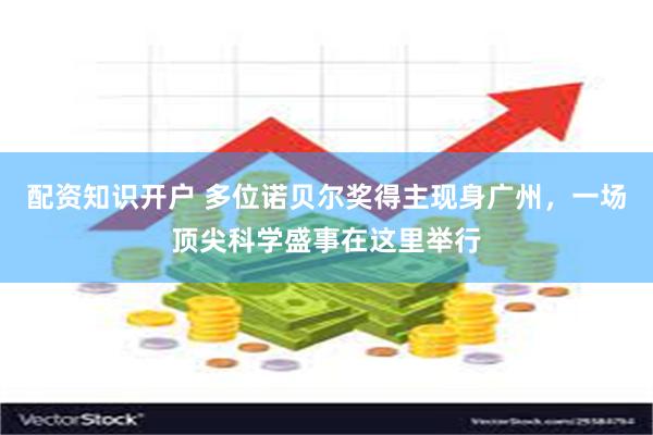 配资知识开户 多位诺贝尔奖得主现身广州，一场顶尖科学盛事在这里举行