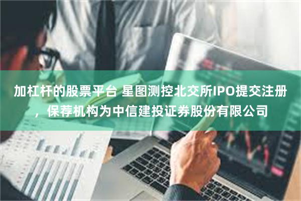加杠杆的股票平台 星图测控北交所IPO提交注册，保荐机构为中信建投证券股份有限公司