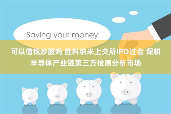 可以借钱炒股吗 胜科纳米上交所IPO过会 深耕半导体产业链第三方检测分析市场