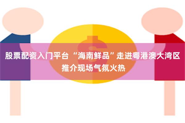 股票配资入门平台 “海南鲜品”走进粤港澳大湾区 推介现场气氛火热