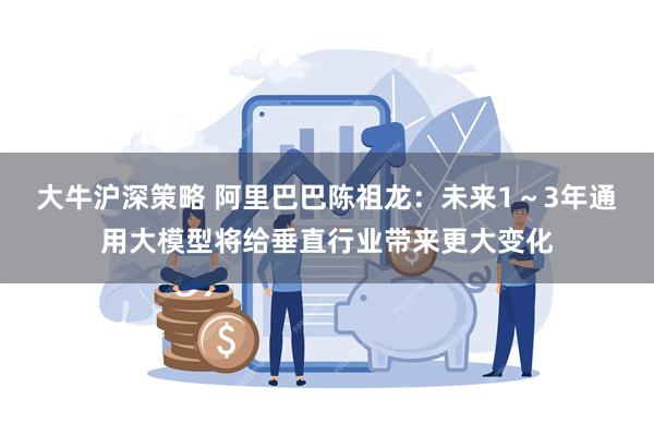 大牛沪深策略 阿里巴巴陈祖龙：未来1～3年通用大模型将给垂直行业带来更大变化