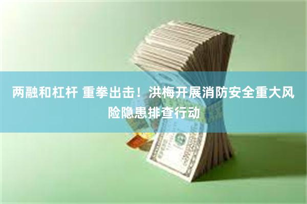 两融和杠杆 重拳出击！洪梅开展消防安全重大风险隐患排查行动