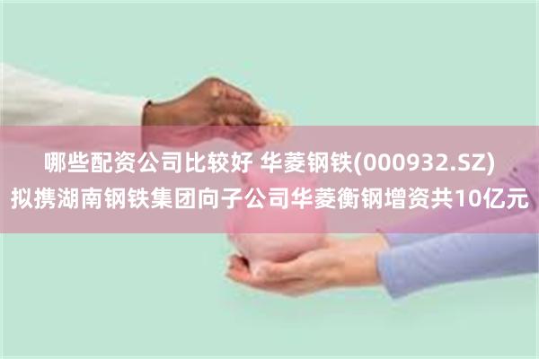 哪些配资公司比较好 华菱钢铁(000932.SZ)拟携湖南钢铁集团向子公司华菱衡钢增资共10亿元
