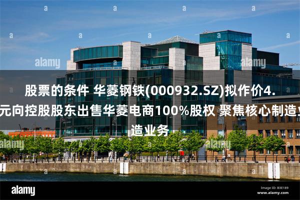 股票的条件 华菱钢铁(000932.SZ)拟作价4.8亿元向控股股东出售华菱电商100%股权 聚焦核心制造业务