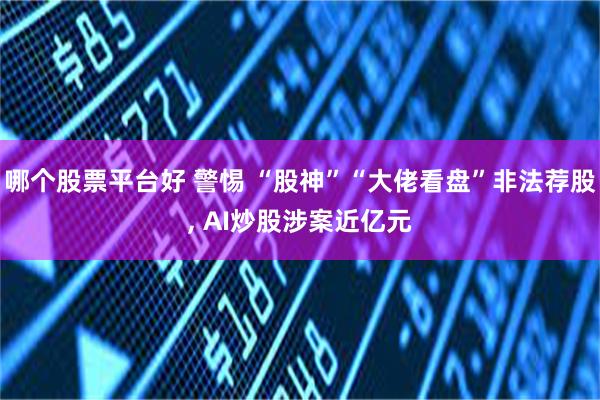 哪个股票平台好 警惕 “股神”“大佬看盘”非法荐股, AI炒股涉案近亿元