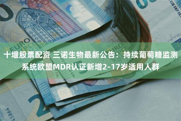 十堰股票配资 三诺生物最新公告：持续葡萄糖监测系统欧盟MDR认证新增2-17岁适用人群