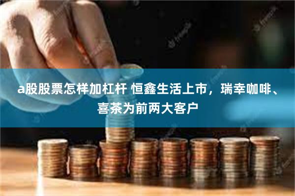 a股股票怎样加杠杆 恒鑫生活上市，瑞幸咖啡、喜茶为前两大客户