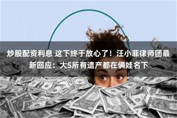炒股配资利息 这下终于放心了！汪小菲律师团最新回应：大S所有遗产都在俩娃名下