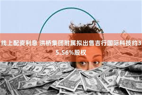 线上配资利息 洪桥集团附属拟出售吉行国际科技约35.56%股权