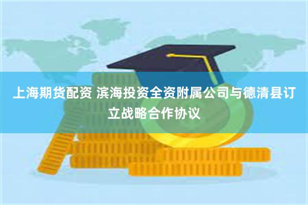 上海期货配资 滨海投资全资附属公司与德清县订立战略合作协议