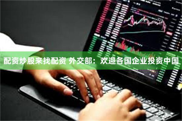 配资炒股来找配资 外交部：欢迎各国企业投资中国