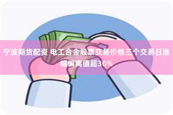 宁波期货配资 电工合金股票交易价格三个交易日涨幅偏离值超30%