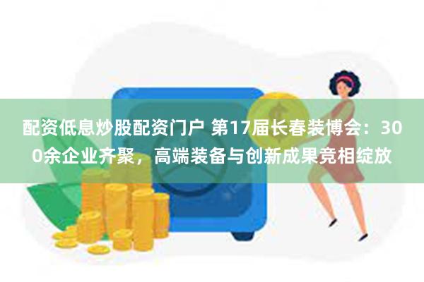 配资低息炒股配资门户 第17届长春装博会：300余企业齐聚，高端装备与创新成果竞相绽放