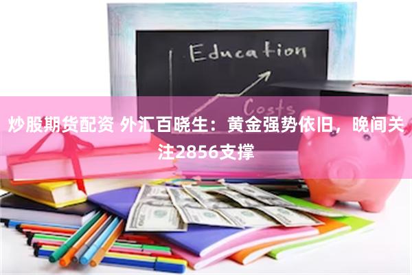 炒股期货配资 外汇百晓生：黄金强势依旧，晚间关注2856支撑