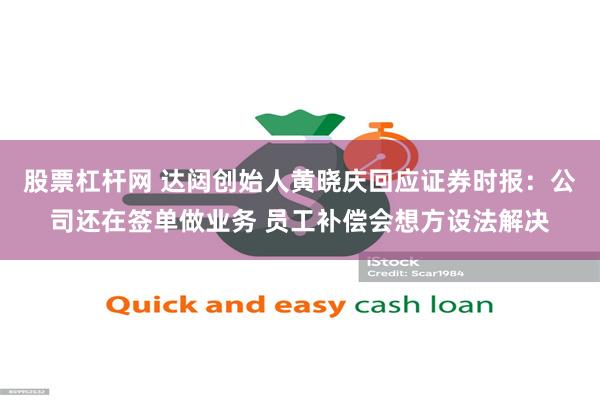 股票杠杆网 达闼创始人黄晓庆回应证券时报：公司还在签单做业务 员工补偿会想方设法解决