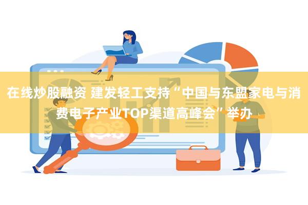 在线炒股融资 建发轻工支持“中国与东盟家电与消费电子产业TOP渠道高峰会”举办