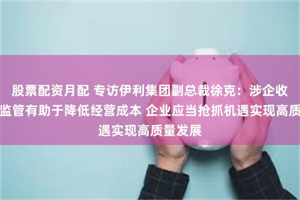 股票配资月配 专访伊利集团副总裁徐克：涉企收费长效监管有助于降低经营成本 企业应当抢抓机遇实现高质量发展