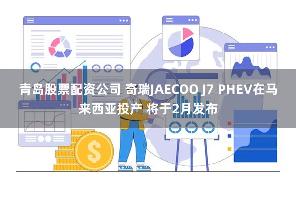 青岛股票配资公司 奇瑞JAECOO J7 PHEV在马来西亚投产 将于2月发布