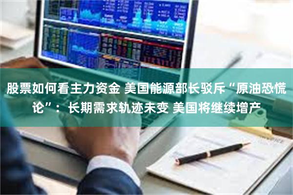 股票如何看主力资金 美国能源部长驳斥“原油恐慌论”：长期需求轨迹未变 美国将继续增产