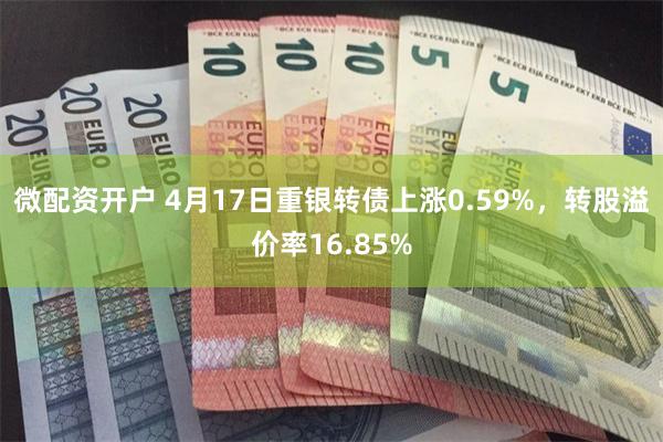 微配资开户 4月17日重银转债上涨0.59%，转股溢价率16.85%