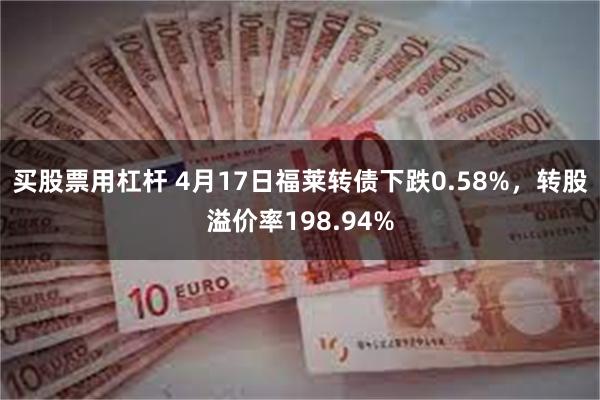 买股票用杠杆 4月17日福莱转债下跌0.58%，转股溢价率198.94%
