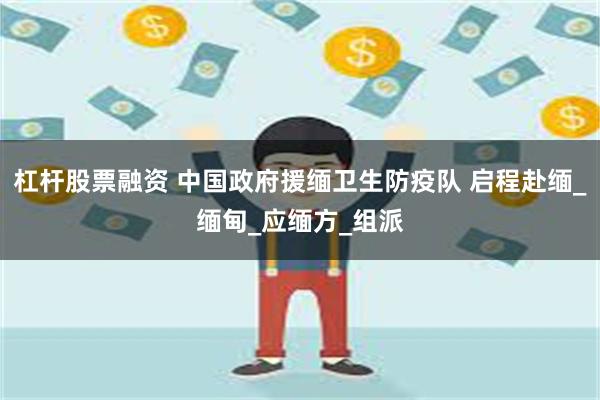 杠杆股票融资 中国政府援缅卫生防疫队 启程赴缅_缅甸_应缅方_组派