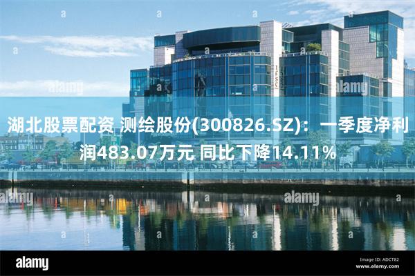 湖北股票配资 测绘股份(300826.SZ)：一季度净利润483.07万元 同比下降14.11%