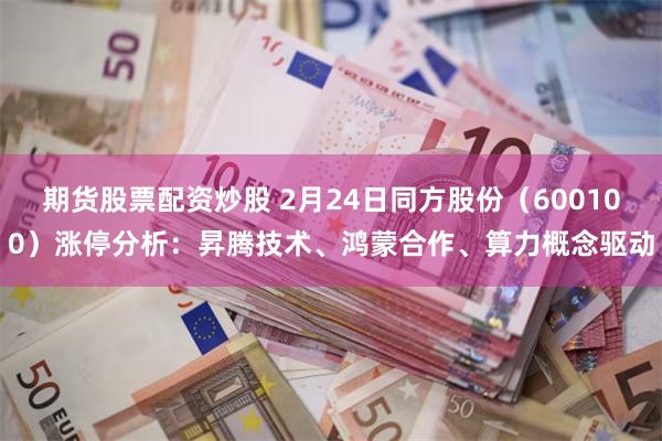 期货股票配资炒股 2月24日同方股份（600100）涨停分析：昇腾技术、鸿蒙合作、算力概念驱动
