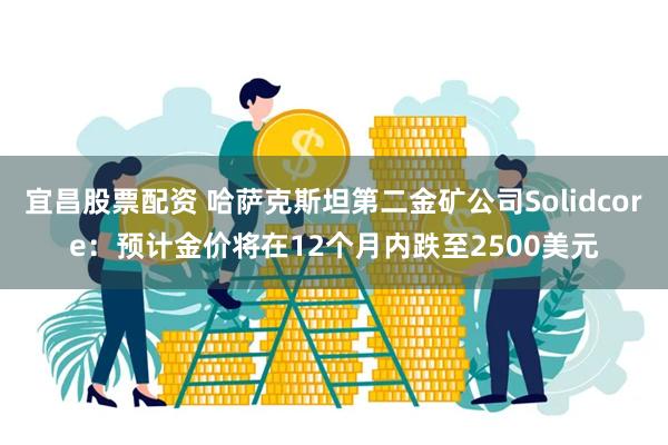 宜昌股票配资 哈萨克斯坦第二金矿公司Solidcore：预计金价将在12个月内跌至2500美元