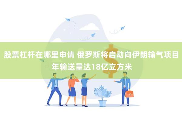 股票杠杆在哪里申请 俄罗斯将启动向伊朗输气项目 年输送量达18亿立方米