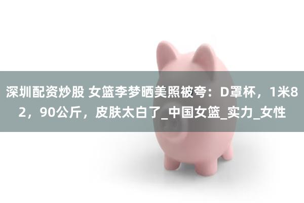 深圳配资炒股 女篮李梦晒美照被夸：D罩杯，1米82，90公斤，皮肤太白了_中国女篮_实力_女性