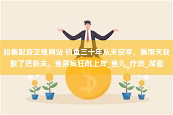 股票配资正规网站 钓鱼三十年从未空军，暴雨天我撒了把粉末，鱼群疯狂跳上岸_鱼儿_疗效_湖面