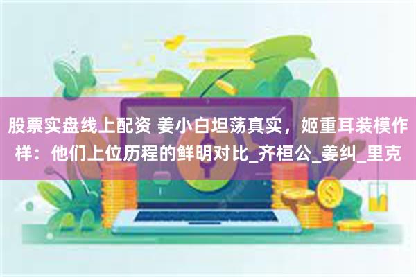 股票实盘线上配资 姜小白坦荡真实，姬重耳装模作样：他们上位历程的鲜明对比_齐桓公_姜纠_里克