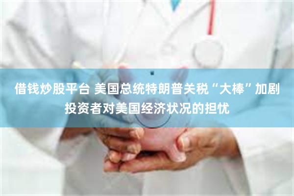 借钱炒股平台 美国总统特朗普关税“大棒”加剧投资者对美国经济状况的担忧