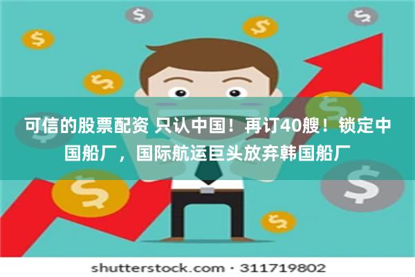 可信的股票配资 只认中国！再订40艘！锁定中国船厂，国际航运巨头放弃韩国船厂