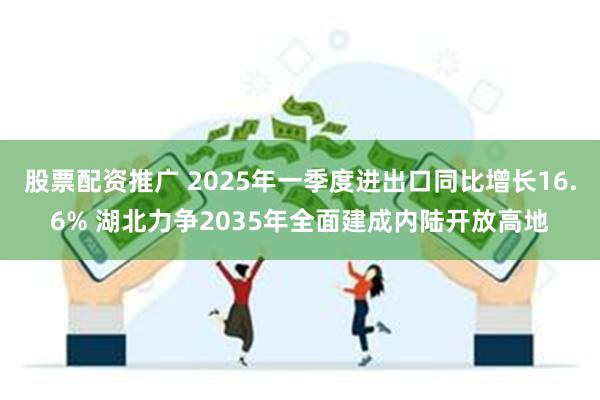 股票配资推广 2025年一季度进出口同比增长16.6% 湖北力争2035年全面建成内陆开放高地