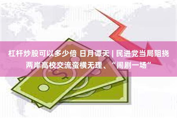 杠杆炒股可以多少倍 日月谭天 | 民进党当局阻挠两岸高校交流蛮横无理、“闹剧一场”