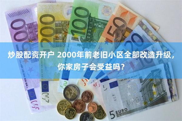 炒股配资开户 2000年前老旧小区全部改造升级，你家房子会受益吗？