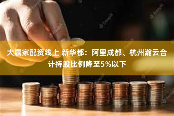 大赢家配资线上 新华都：阿里成都、杭州瀚云合计持股比例降至5%以下