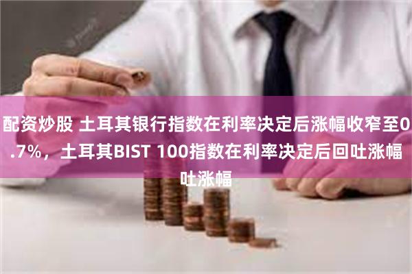 配资炒股 土耳其银行指数在利率决定后涨幅收窄至0.7%，土耳其BIST 100指数在利率决定后回吐涨幅