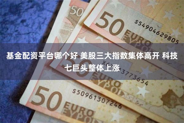 基金配资平台哪个好 美股三大指数集体高开 科技七巨头整体上涨