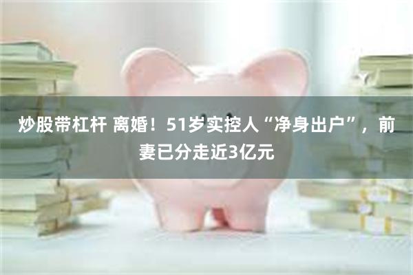 炒股带杠杆 离婚！51岁实控人“净身出户”，前妻已分走近3亿元