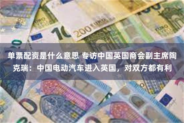 单票配资是什么意思 专访中国英国商会副主席陶克瑞：中国电动汽车进入英国，对双方都有利
