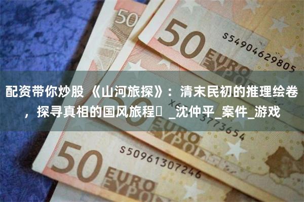 配资带你炒股 《山河旅探》：清末民初的推理绘卷，探寻真相的国风旅程​_沈仲平_案件_游戏