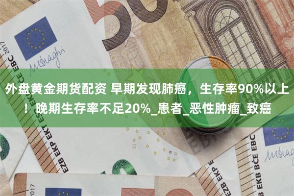 外盘黄金期货配资 早期发现肺癌，生存率90%以上！晚期生存率不足20%_患者_恶性肿瘤_致癌