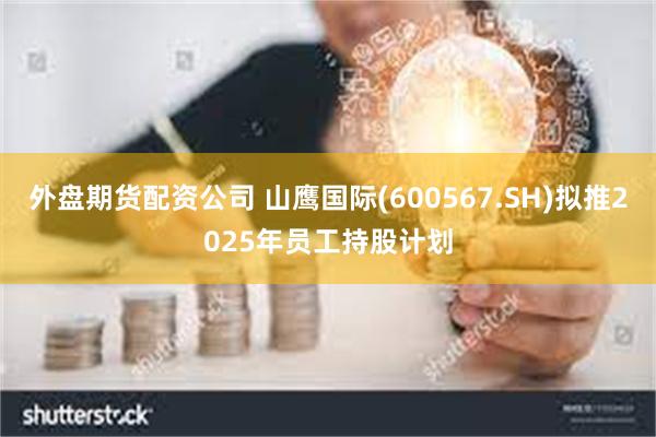 外盘期货配资公司 山鹰国际(600567.SH)拟推2025年员工持股计划