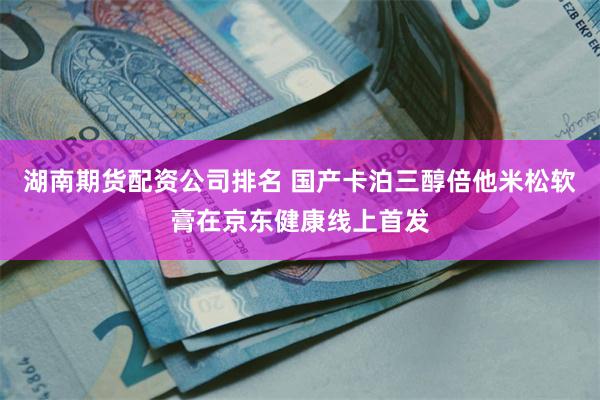 湖南期货配资公司排名 国产卡泊三醇倍他米松软膏在京东健康线上首发
