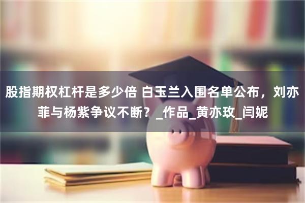 股指期权杠杆是多少倍 白玉兰入围名单公布，刘亦菲与杨紫争议不断？_作品_黄亦玫_闫妮