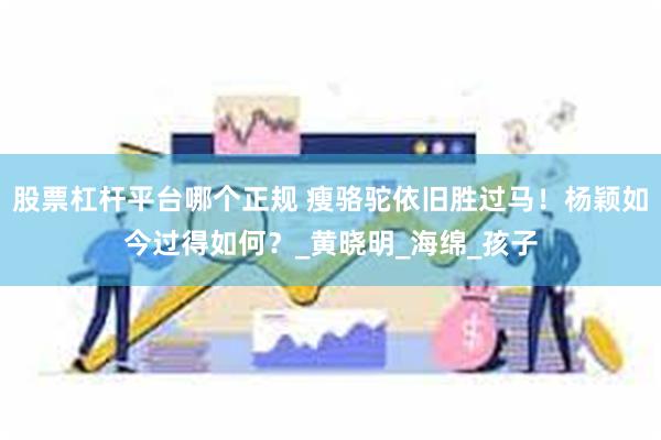 股票杠杆平台哪个正规 瘦骆驼依旧胜过马！杨颖如今过得如何？_黄晓明_海绵_孩子